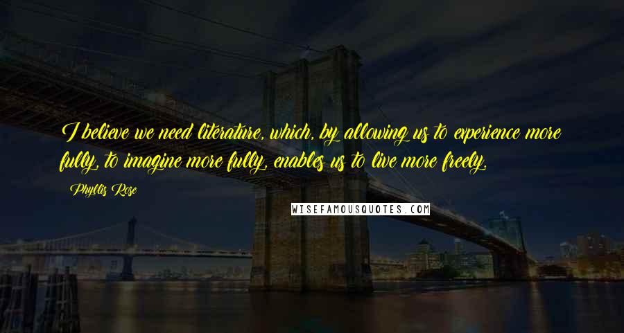 Phyllis Rose Quotes: I believe we need literature, which, by allowing us to experience more fully, to imagine more fully, enables us to live more freely.