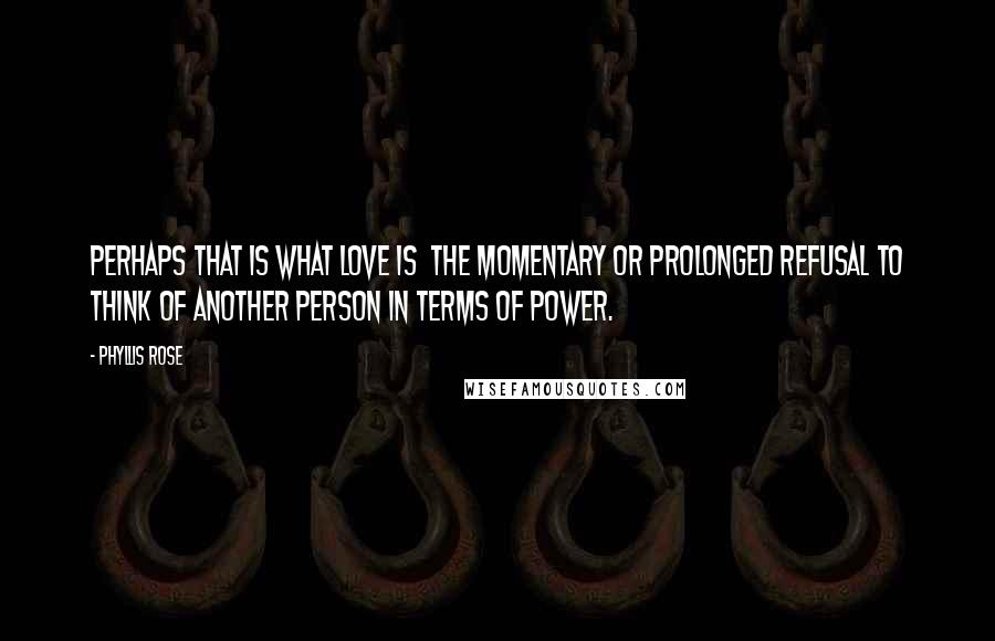 Phyllis Rose Quotes: Perhaps that is what love is the momentary or prolonged refusal to think of another person in terms of power.
