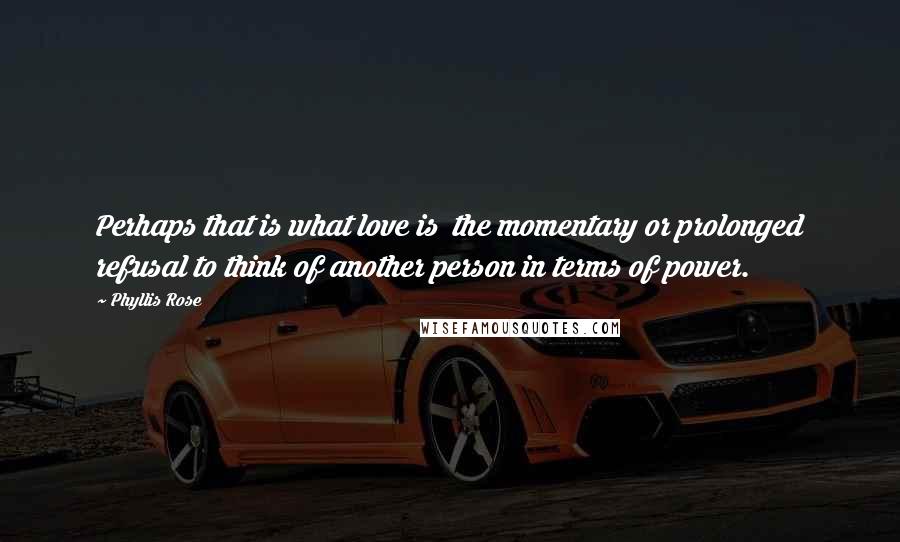 Phyllis Rose Quotes: Perhaps that is what love is the momentary or prolonged refusal to think of another person in terms of power.