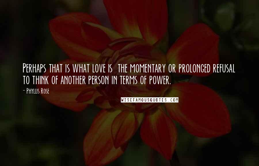 Phyllis Rose Quotes: Perhaps that is what love is the momentary or prolonged refusal to think of another person in terms of power.