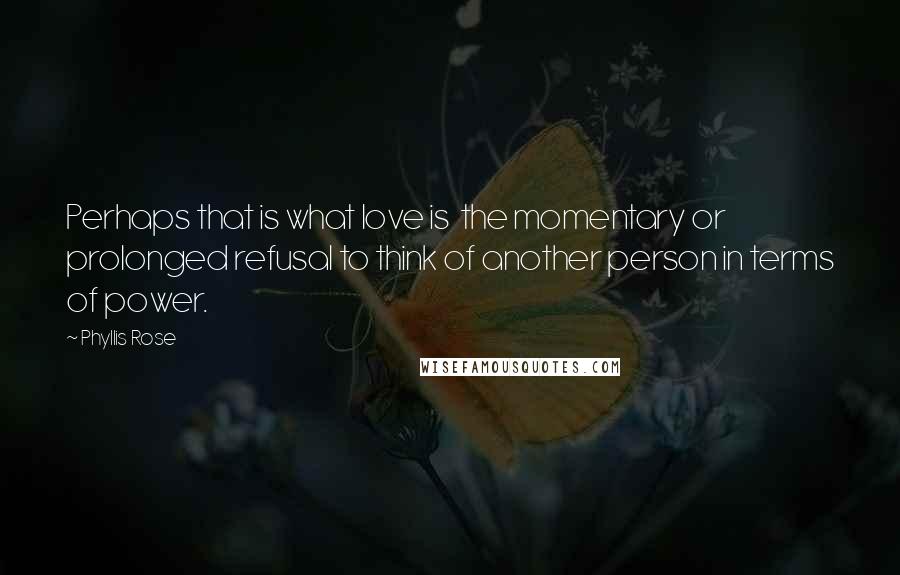 Phyllis Rose Quotes: Perhaps that is what love is the momentary or prolonged refusal to think of another person in terms of power.