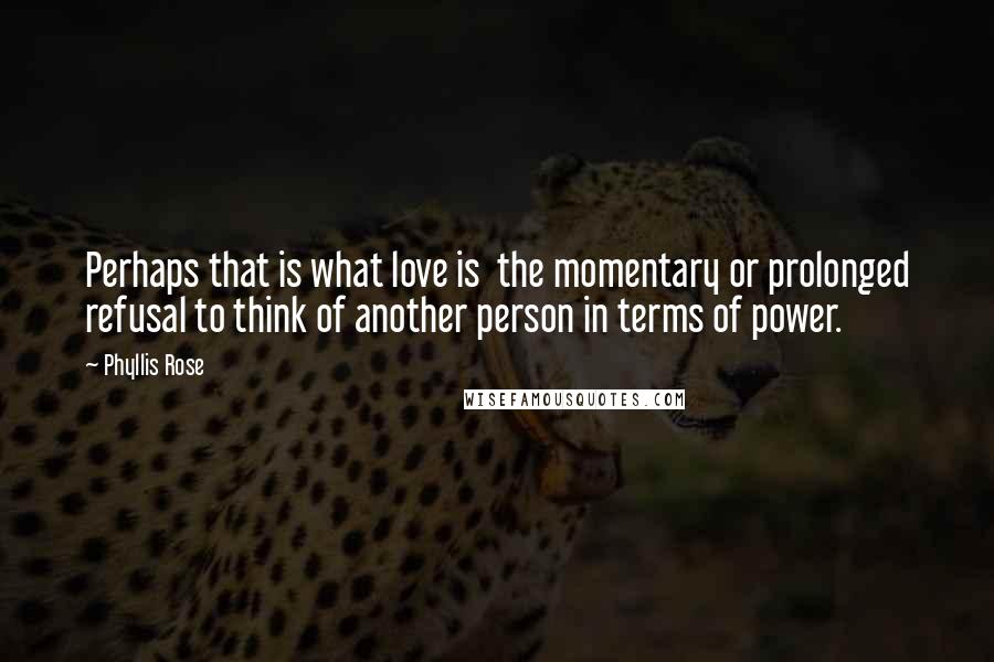 Phyllis Rose Quotes: Perhaps that is what love is the momentary or prolonged refusal to think of another person in terms of power.