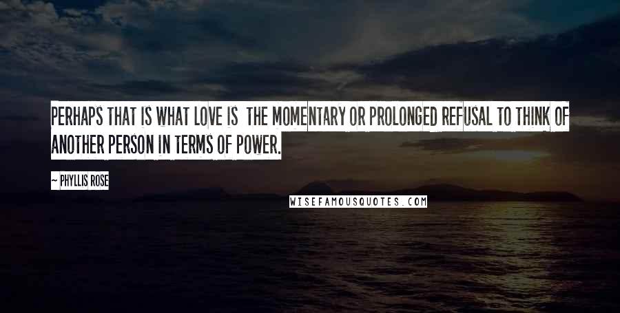 Phyllis Rose Quotes: Perhaps that is what love is the momentary or prolonged refusal to think of another person in terms of power.