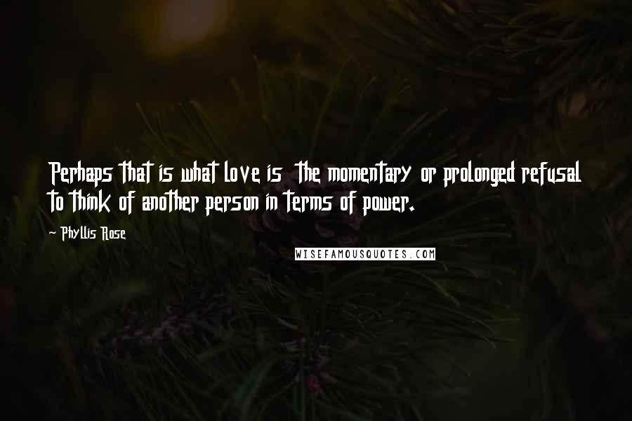 Phyllis Rose Quotes: Perhaps that is what love is the momentary or prolonged refusal to think of another person in terms of power.