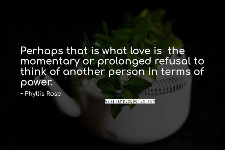Phyllis Rose Quotes: Perhaps that is what love is the momentary or prolonged refusal to think of another person in terms of power.