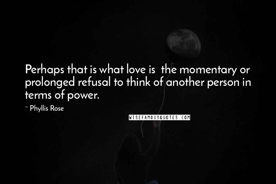 Phyllis Rose Quotes: Perhaps that is what love is the momentary or prolonged refusal to think of another person in terms of power.