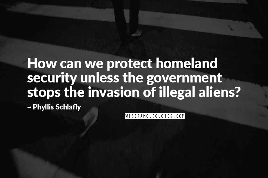 Phyllis Schlafly Quotes: How can we protect homeland security unless the government stops the invasion of illegal aliens?