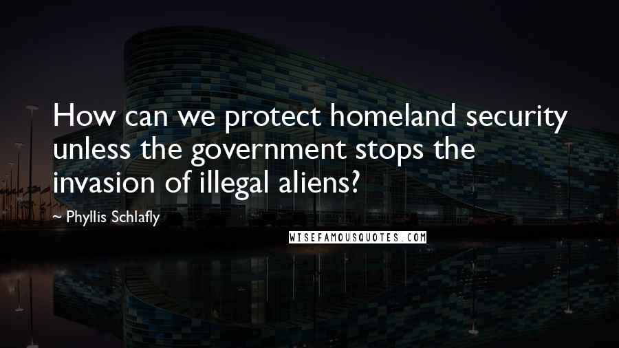 Phyllis Schlafly Quotes: How can we protect homeland security unless the government stops the invasion of illegal aliens?