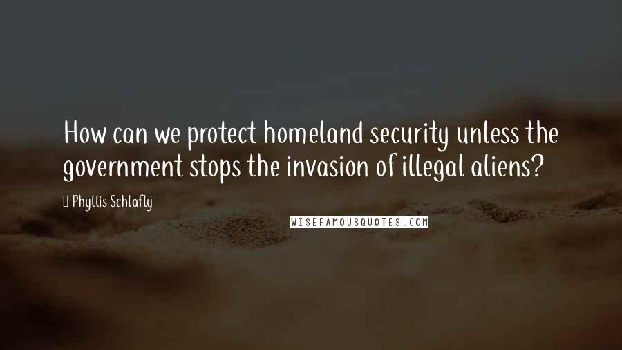 Phyllis Schlafly Quotes: How can we protect homeland security unless the government stops the invasion of illegal aliens?