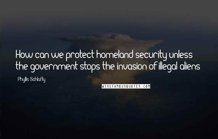 Phyllis Schlafly Quotes: How can we protect homeland security unless the government stops the invasion of illegal aliens?