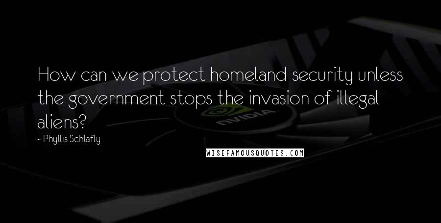Phyllis Schlafly Quotes: How can we protect homeland security unless the government stops the invasion of illegal aliens?