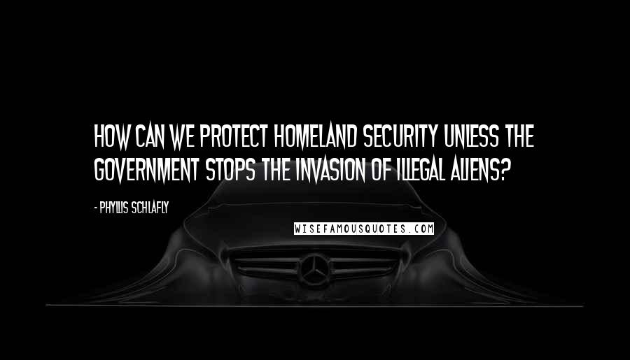 Phyllis Schlafly Quotes: How can we protect homeland security unless the government stops the invasion of illegal aliens?