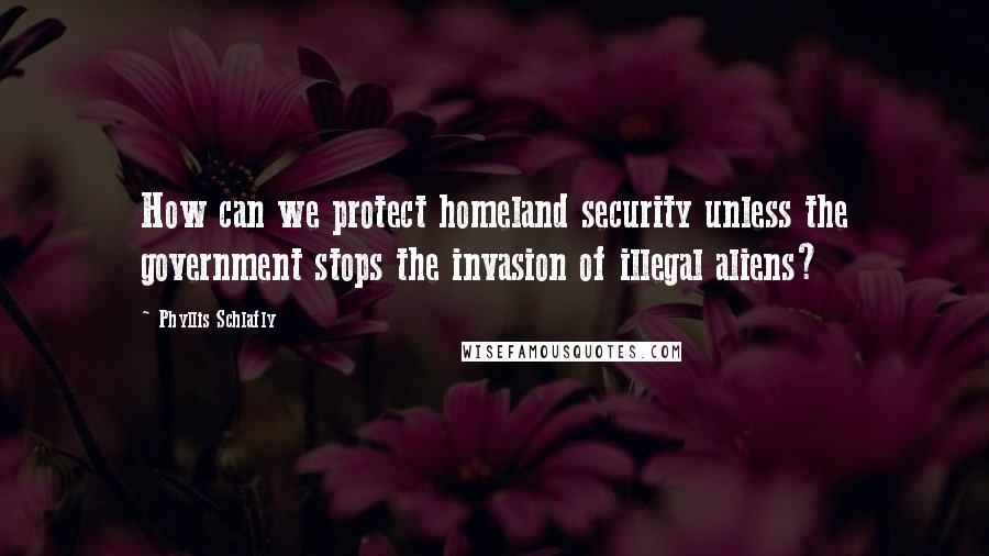 Phyllis Schlafly Quotes: How can we protect homeland security unless the government stops the invasion of illegal aliens?