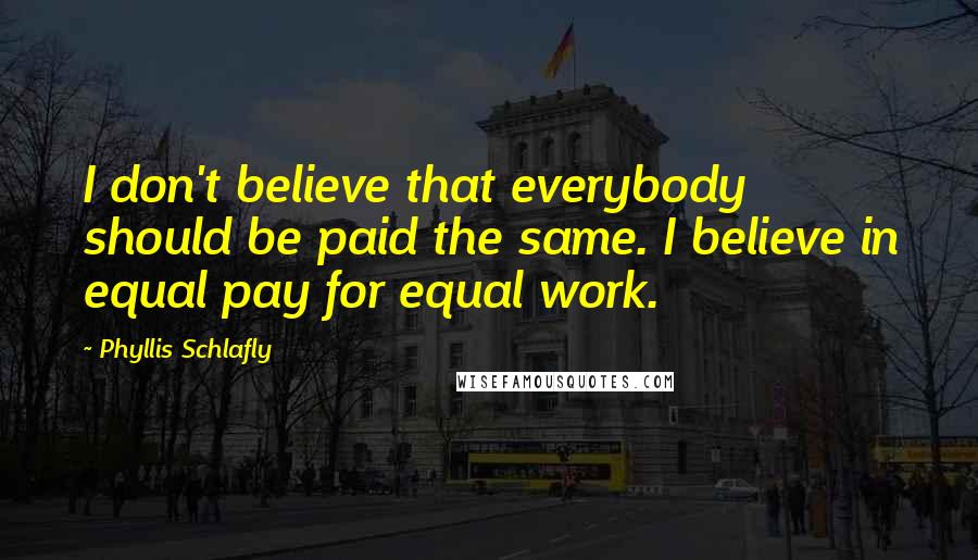 Phyllis Schlafly Quotes: I don't believe that everybody should be paid the same. I believe in equal pay for equal work.