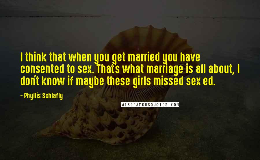 Phyllis Schlafly Quotes: I think that when you get married you have consented to sex. That's what marriage is all about, I don't know if maybe these girls missed sex ed.
