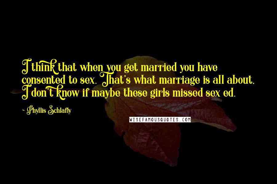 Phyllis Schlafly Quotes: I think that when you get married you have consented to sex. That's what marriage is all about, I don't know if maybe these girls missed sex ed.