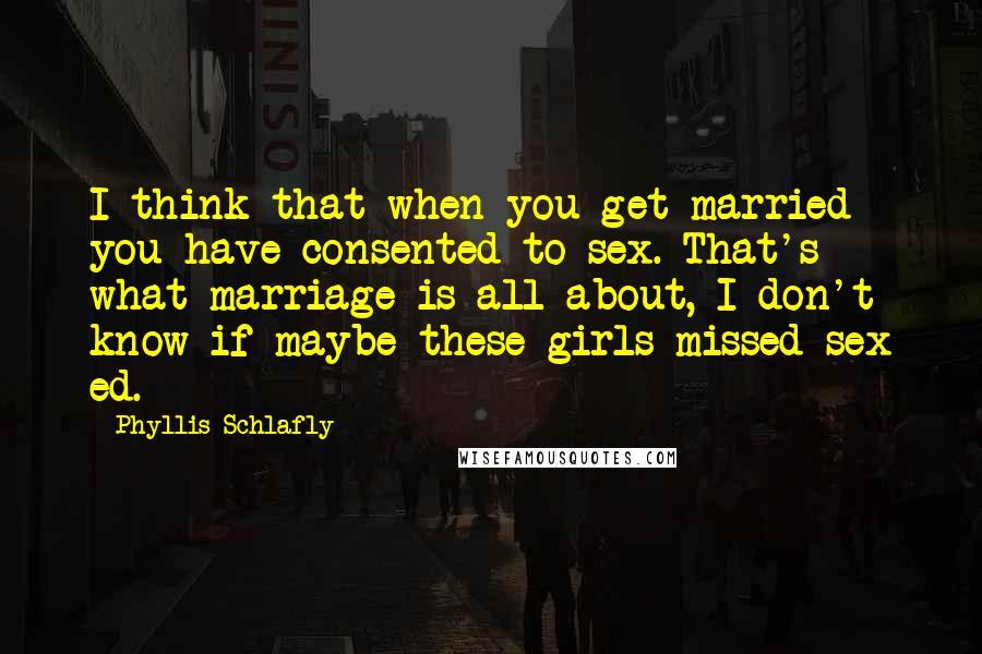 Phyllis Schlafly Quotes: I think that when you get married you have consented to sex. That's what marriage is all about, I don't know if maybe these girls missed sex ed.