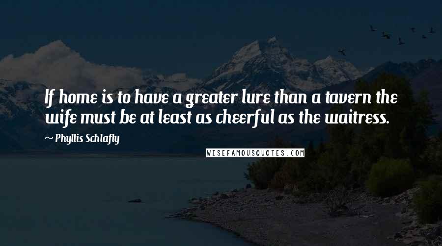 Phyllis Schlafly Quotes: If home is to have a greater lure than a tavern the wife must be at least as cheerful as the waitress.