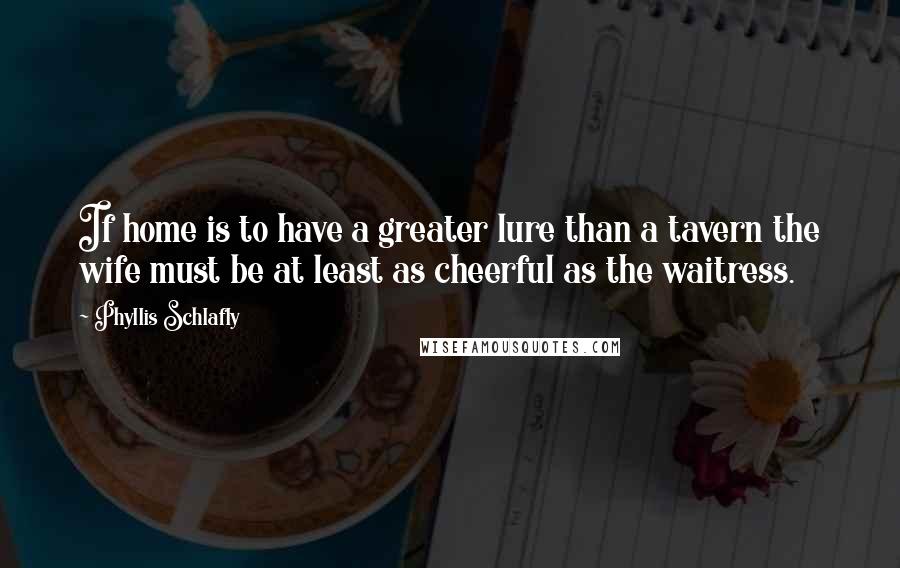 Phyllis Schlafly Quotes: If home is to have a greater lure than a tavern the wife must be at least as cheerful as the waitress.