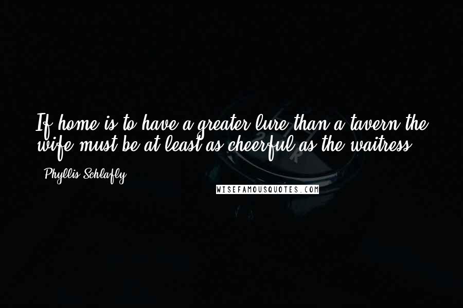 Phyllis Schlafly Quotes: If home is to have a greater lure than a tavern the wife must be at least as cheerful as the waitress.