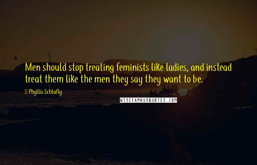 Phyllis Schlafly Quotes: Men should stop treating feminists like ladies, and instead treat them like the men they say they want to be.