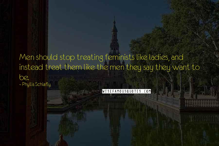 Phyllis Schlafly Quotes: Men should stop treating feminists like ladies, and instead treat them like the men they say they want to be.