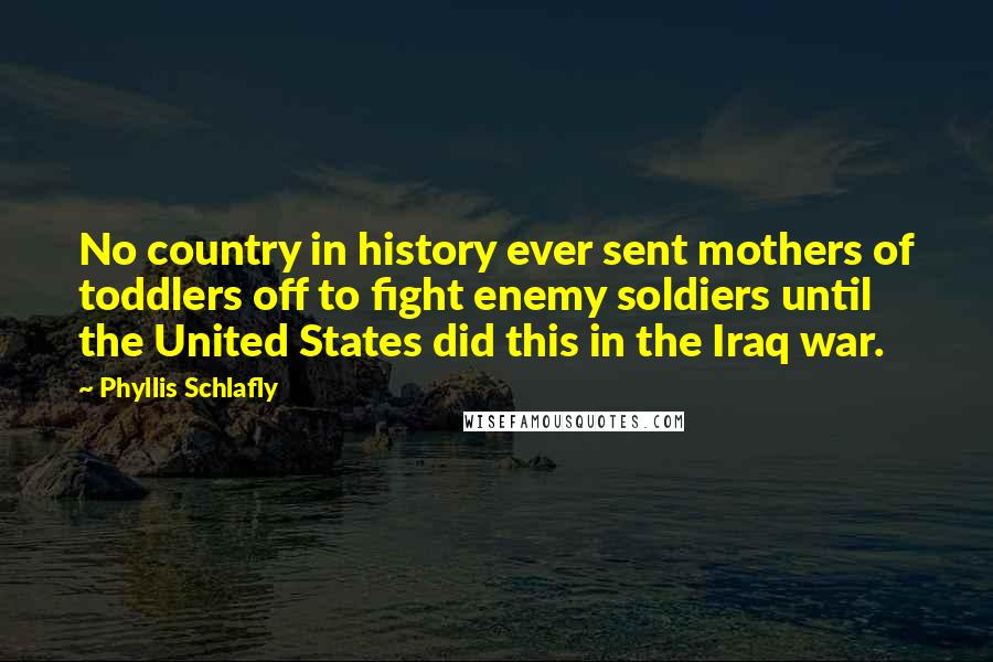 Phyllis Schlafly Quotes: No country in history ever sent mothers of toddlers off to fight enemy soldiers until the United States did this in the Iraq war.