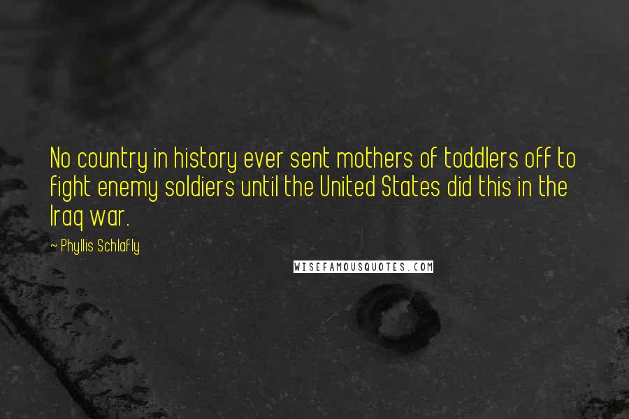 Phyllis Schlafly Quotes: No country in history ever sent mothers of toddlers off to fight enemy soldiers until the United States did this in the Iraq war.