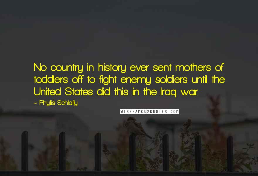 Phyllis Schlafly Quotes: No country in history ever sent mothers of toddlers off to fight enemy soldiers until the United States did this in the Iraq war.