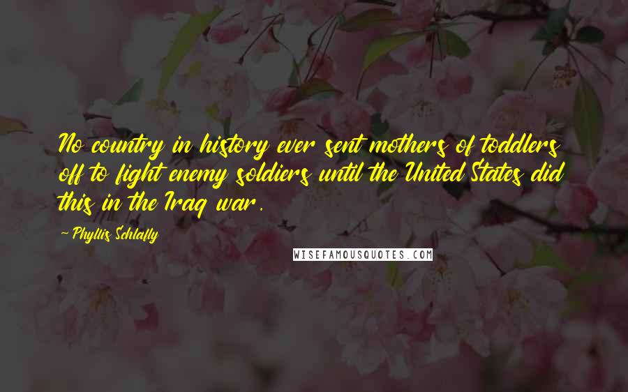 Phyllis Schlafly Quotes: No country in history ever sent mothers of toddlers off to fight enemy soldiers until the United States did this in the Iraq war.