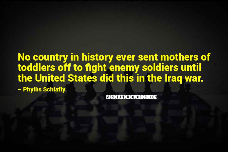 Phyllis Schlafly Quotes: No country in history ever sent mothers of toddlers off to fight enemy soldiers until the United States did this in the Iraq war.