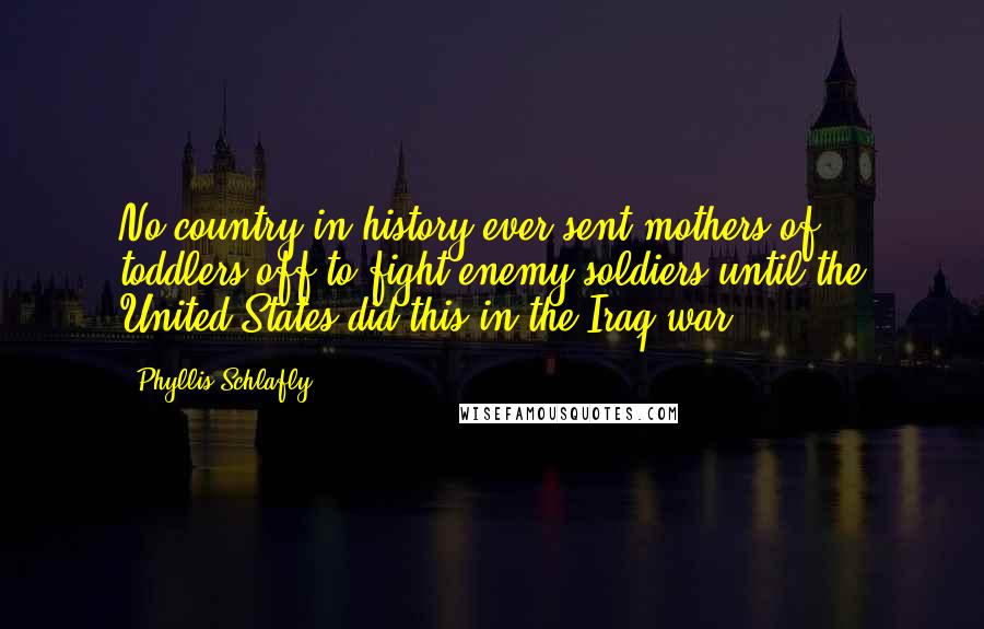Phyllis Schlafly Quotes: No country in history ever sent mothers of toddlers off to fight enemy soldiers until the United States did this in the Iraq war.