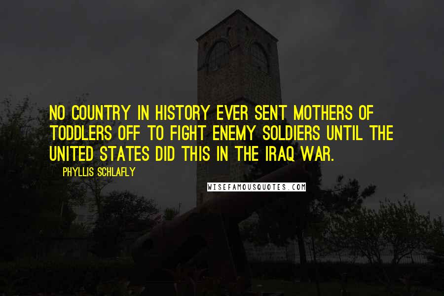 Phyllis Schlafly Quotes: No country in history ever sent mothers of toddlers off to fight enemy soldiers until the United States did this in the Iraq war.