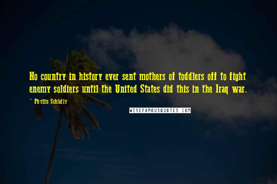 Phyllis Schlafly Quotes: No country in history ever sent mothers of toddlers off to fight enemy soldiers until the United States did this in the Iraq war.