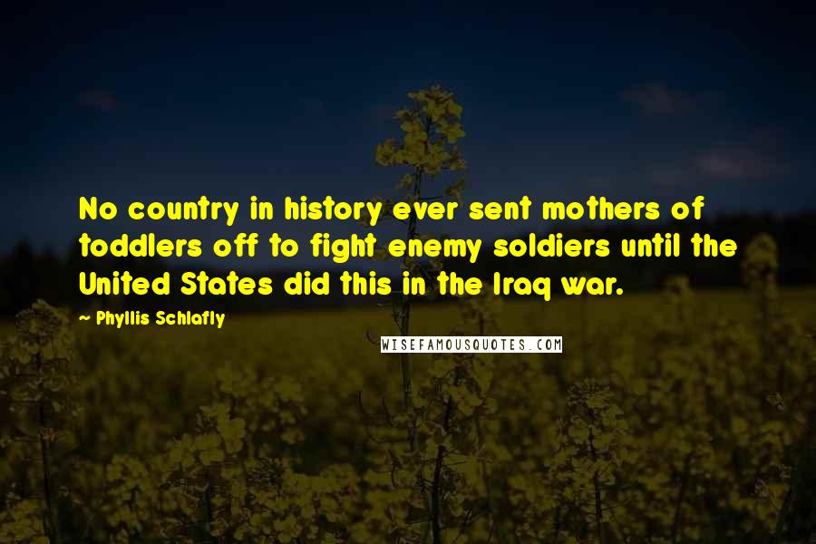 Phyllis Schlafly Quotes: No country in history ever sent mothers of toddlers off to fight enemy soldiers until the United States did this in the Iraq war.