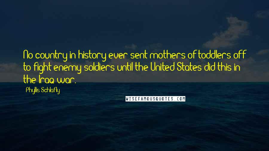 Phyllis Schlafly Quotes: No country in history ever sent mothers of toddlers off to fight enemy soldiers until the United States did this in the Iraq war.