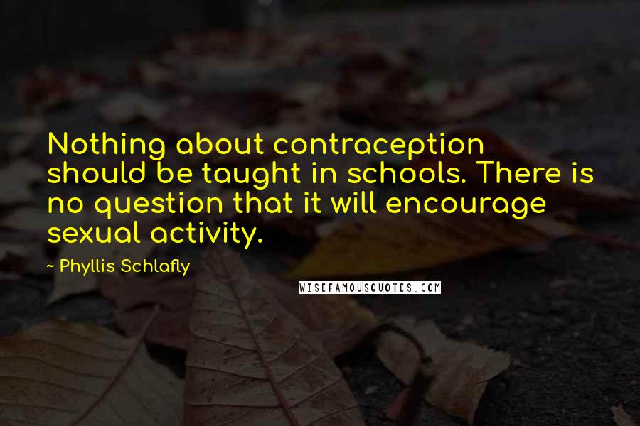Phyllis Schlafly Quotes: Nothing about contraception should be taught in schools. There is no question that it will encourage sexual activity.