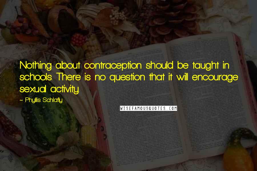 Phyllis Schlafly Quotes: Nothing about contraception should be taught in schools. There is no question that it will encourage sexual activity.