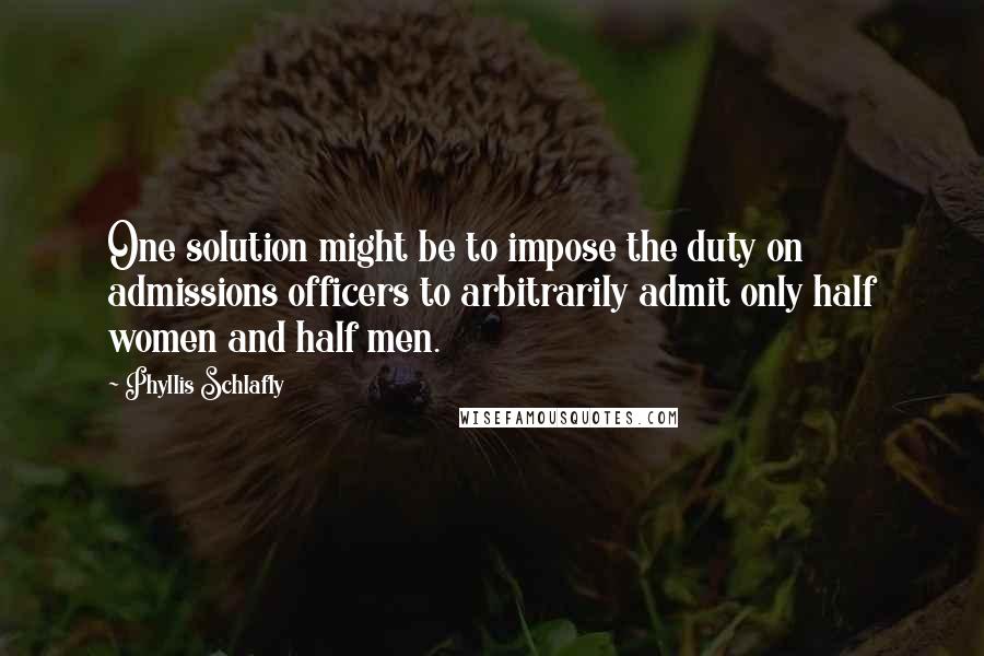 Phyllis Schlafly Quotes: One solution might be to impose the duty on admissions officers to arbitrarily admit only half women and half men.
