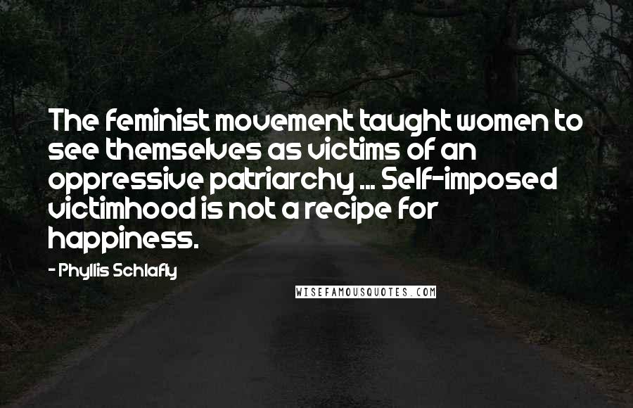 Phyllis Schlafly Quotes: The feminist movement taught women to see themselves as victims of an oppressive patriarchy ... Self-imposed victimhood is not a recipe for happiness.