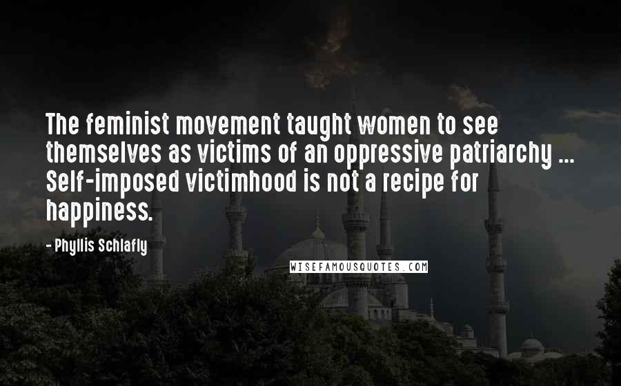 Phyllis Schlafly Quotes: The feminist movement taught women to see themselves as victims of an oppressive patriarchy ... Self-imposed victimhood is not a recipe for happiness.