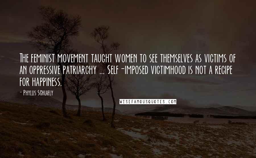 Phyllis Schlafly Quotes: The feminist movement taught women to see themselves as victims of an oppressive patriarchy ... Self-imposed victimhood is not a recipe for happiness.