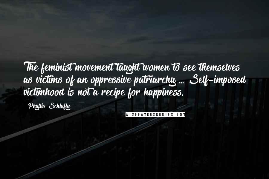 Phyllis Schlafly Quotes: The feminist movement taught women to see themselves as victims of an oppressive patriarchy ... Self-imposed victimhood is not a recipe for happiness.