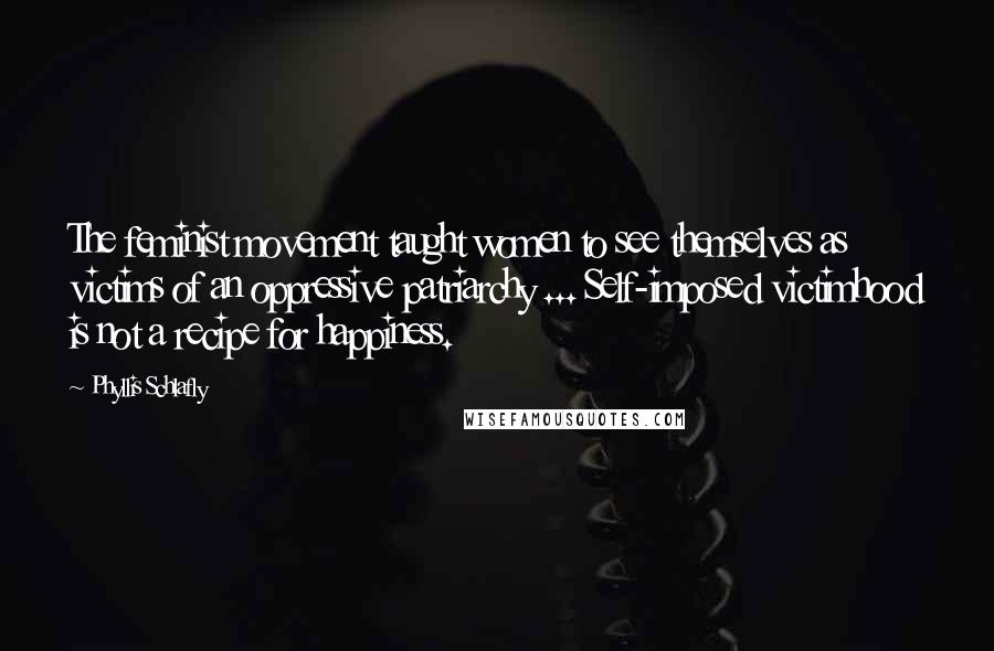 Phyllis Schlafly Quotes: The feminist movement taught women to see themselves as victims of an oppressive patriarchy ... Self-imposed victimhood is not a recipe for happiness.