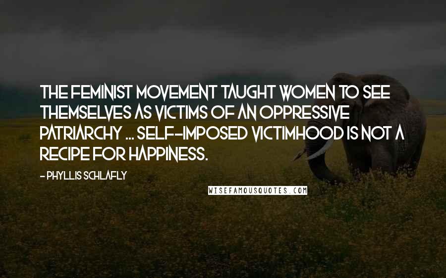 Phyllis Schlafly Quotes: The feminist movement taught women to see themselves as victims of an oppressive patriarchy ... Self-imposed victimhood is not a recipe for happiness.