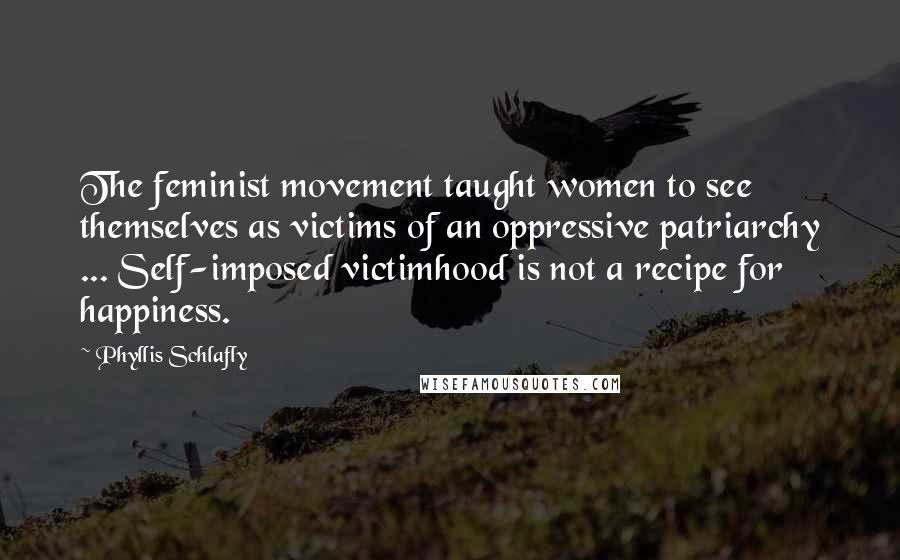 Phyllis Schlafly Quotes: The feminist movement taught women to see themselves as victims of an oppressive patriarchy ... Self-imposed victimhood is not a recipe for happiness.