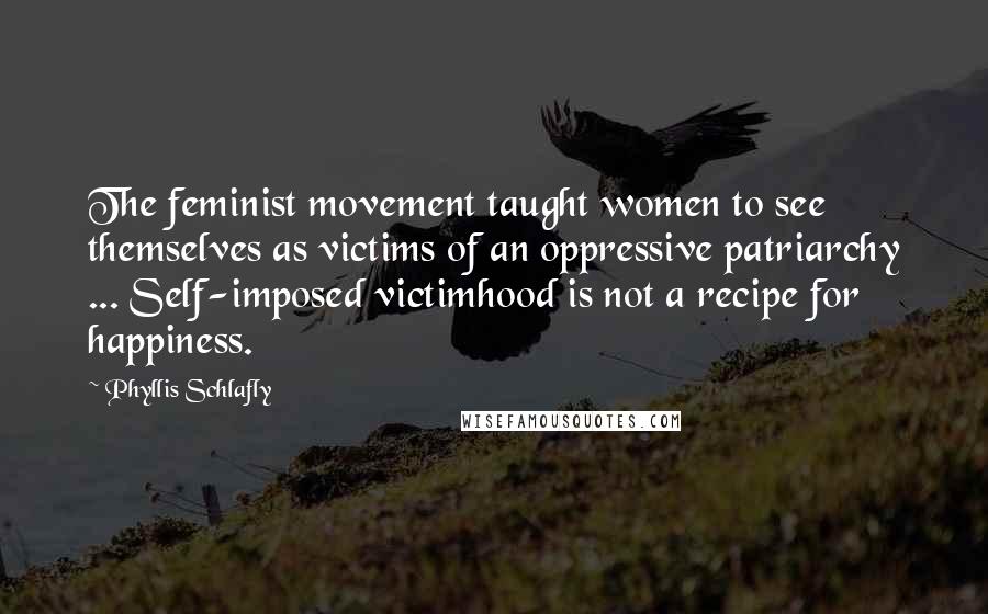 Phyllis Schlafly Quotes: The feminist movement taught women to see themselves as victims of an oppressive patriarchy ... Self-imposed victimhood is not a recipe for happiness.