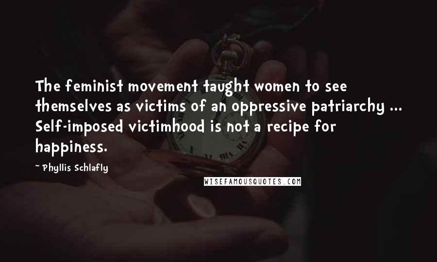 Phyllis Schlafly Quotes: The feminist movement taught women to see themselves as victims of an oppressive patriarchy ... Self-imposed victimhood is not a recipe for happiness.