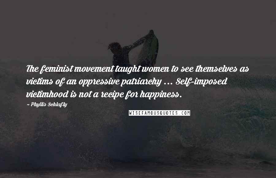 Phyllis Schlafly Quotes: The feminist movement taught women to see themselves as victims of an oppressive patriarchy ... Self-imposed victimhood is not a recipe for happiness.