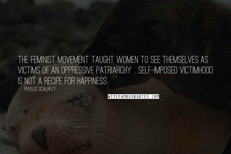 Phyllis Schlafly Quotes: The feminist movement taught women to see themselves as victims of an oppressive patriarchy ... Self-imposed victimhood is not a recipe for happiness.